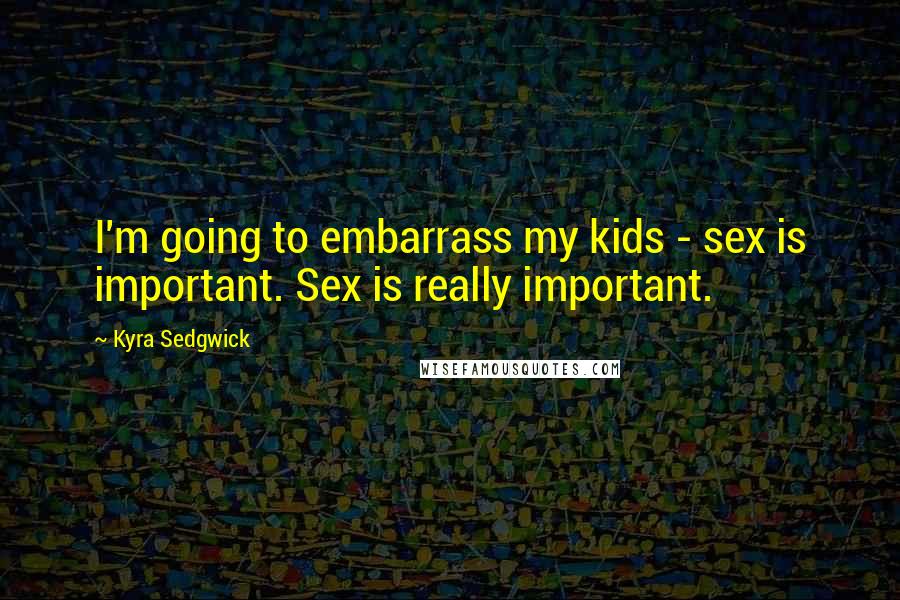 Kyra Sedgwick Quotes: I'm going to embarrass my kids - sex is important. Sex is really important.