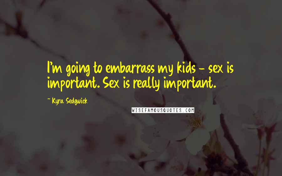 Kyra Sedgwick Quotes: I'm going to embarrass my kids - sex is important. Sex is really important.