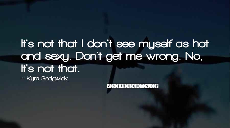 Kyra Sedgwick Quotes: It's not that I don't see myself as hot and sexy. Don't get me wrong. No, it's not that.