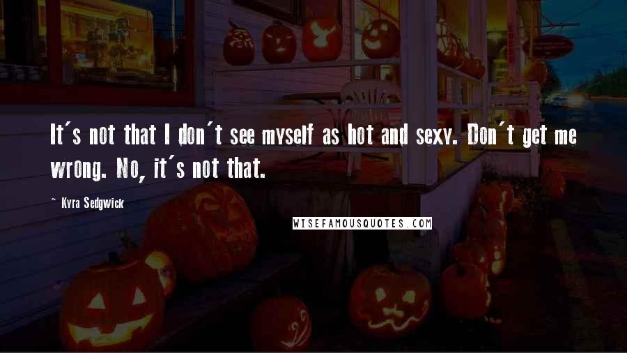 Kyra Sedgwick Quotes: It's not that I don't see myself as hot and sexy. Don't get me wrong. No, it's not that.