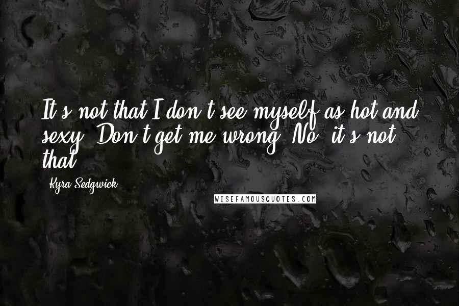 Kyra Sedgwick Quotes: It's not that I don't see myself as hot and sexy. Don't get me wrong. No, it's not that.