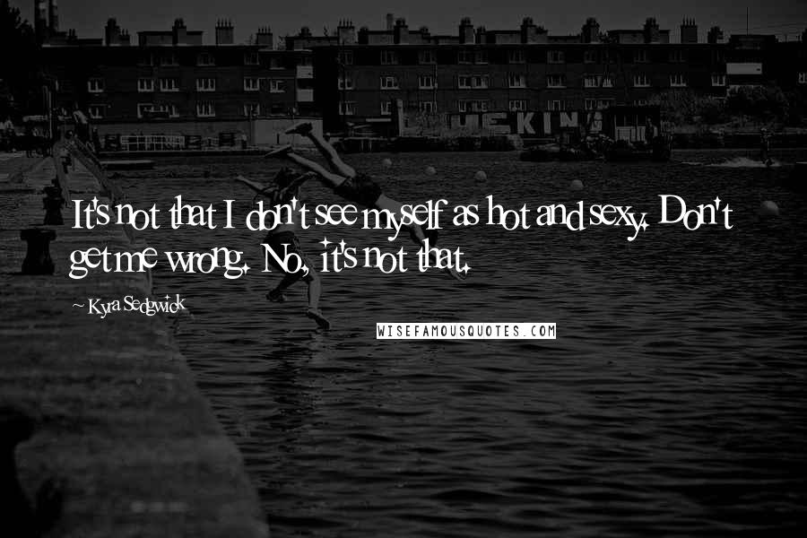 Kyra Sedgwick Quotes: It's not that I don't see myself as hot and sexy. Don't get me wrong. No, it's not that.