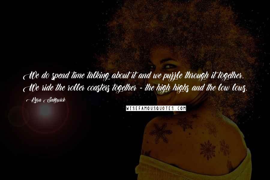 Kyra Sedgwick Quotes: We do spend time talking about it and we puzzle through it together. We ride the roller coasters together - the high highs and the low lows.