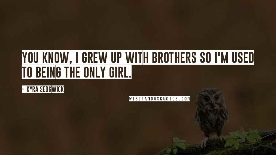 Kyra Sedgwick Quotes: You know, I grew up with brothers so I'm used to being the only girl.