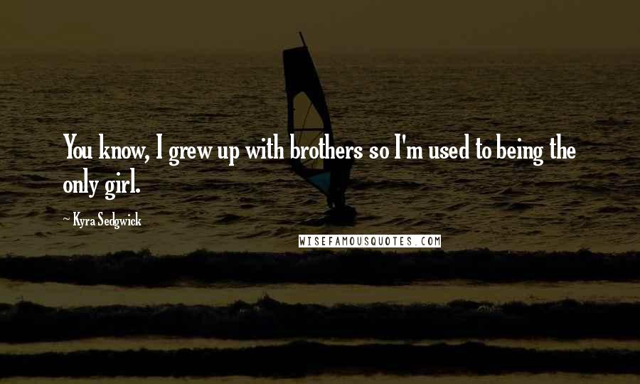 Kyra Sedgwick Quotes: You know, I grew up with brothers so I'm used to being the only girl.