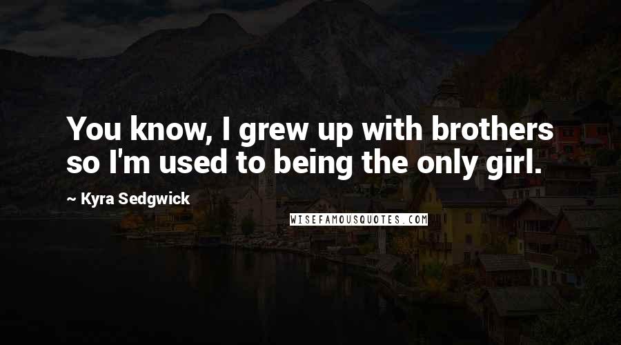 Kyra Sedgwick Quotes: You know, I grew up with brothers so I'm used to being the only girl.