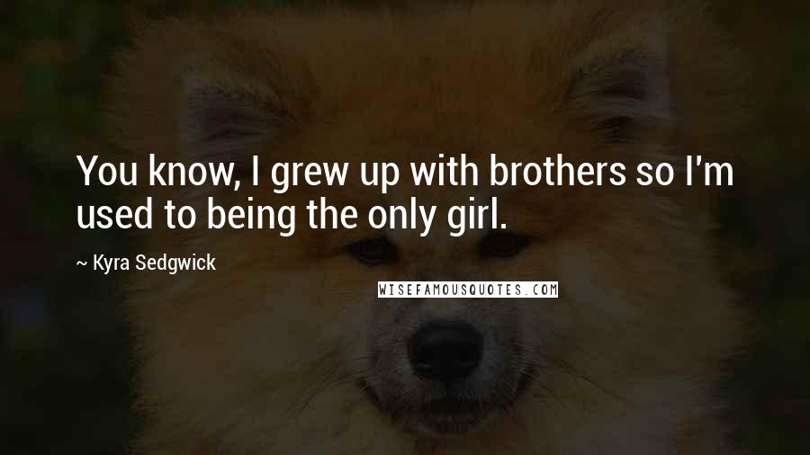 Kyra Sedgwick Quotes: You know, I grew up with brothers so I'm used to being the only girl.