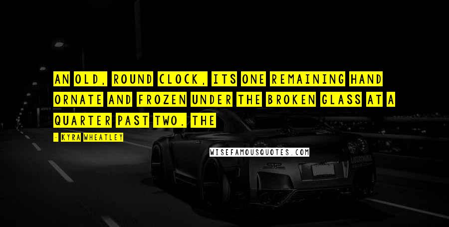 Kyra Wheatley Quotes: An old, round clock, its one remaining hand ornate and frozen under the broken glass at a quarter past two. The