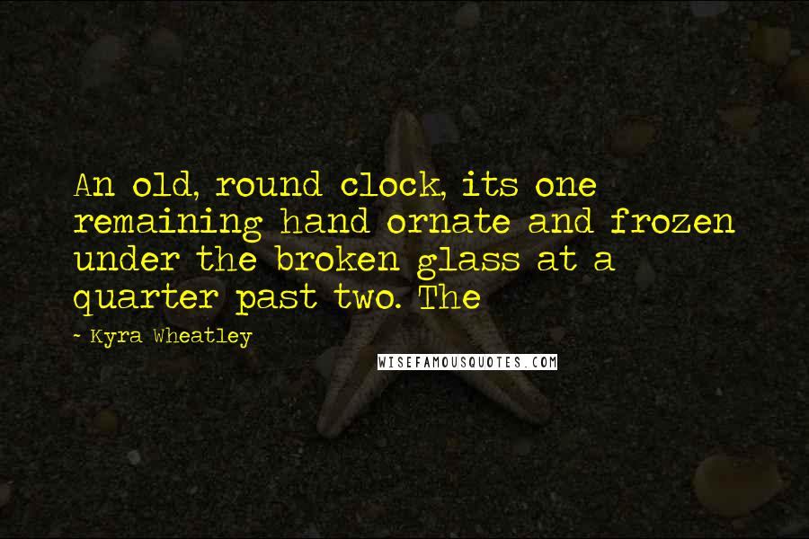 Kyra Wheatley Quotes: An old, round clock, its one remaining hand ornate and frozen under the broken glass at a quarter past two. The