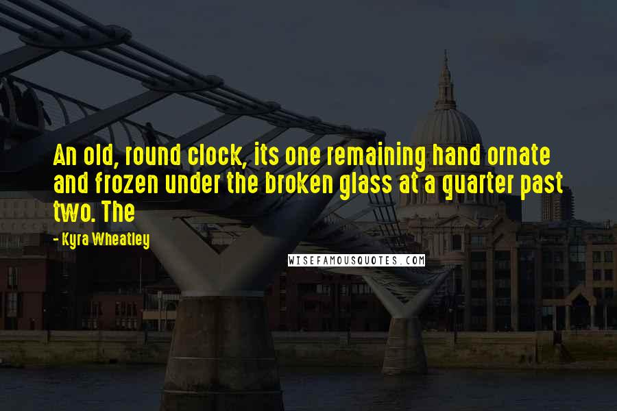 Kyra Wheatley Quotes: An old, round clock, its one remaining hand ornate and frozen under the broken glass at a quarter past two. The