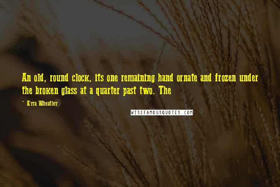 Kyra Wheatley Quotes: An old, round clock, its one remaining hand ornate and frozen under the broken glass at a quarter past two. The