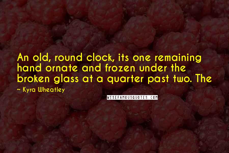 Kyra Wheatley Quotes: An old, round clock, its one remaining hand ornate and frozen under the broken glass at a quarter past two. The