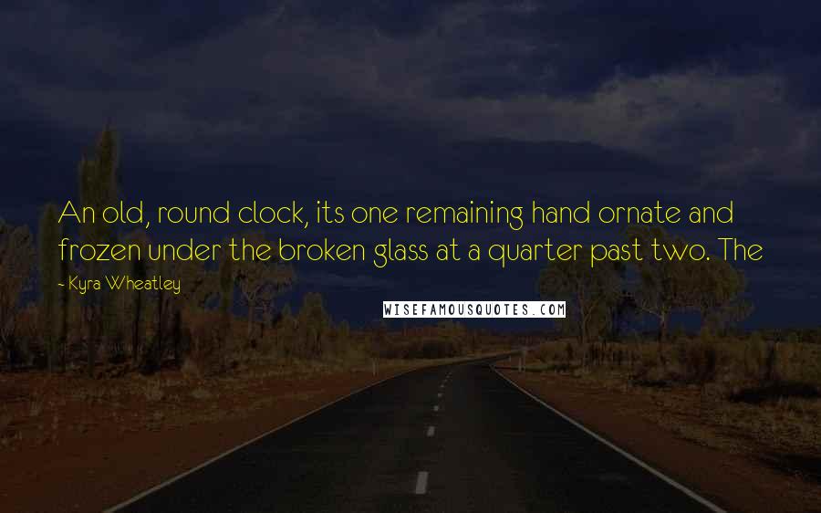 Kyra Wheatley Quotes: An old, round clock, its one remaining hand ornate and frozen under the broken glass at a quarter past two. The