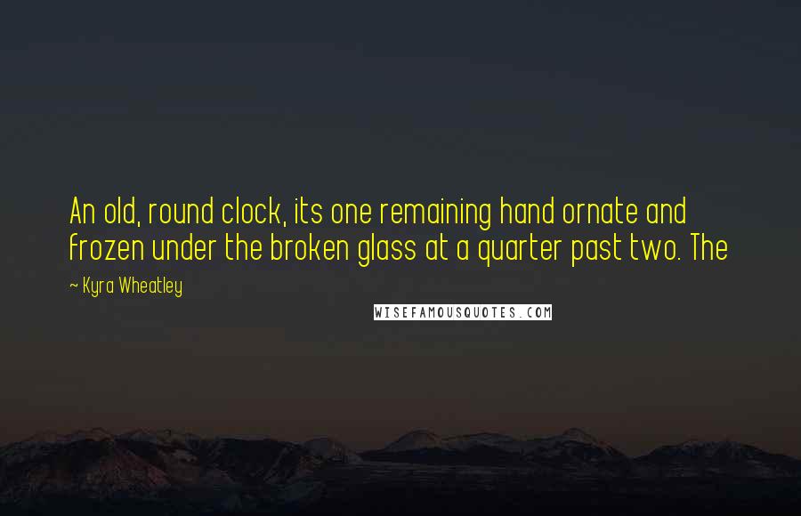 Kyra Wheatley Quotes: An old, round clock, its one remaining hand ornate and frozen under the broken glass at a quarter past two. The