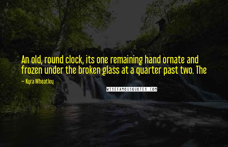 Kyra Wheatley Quotes: An old, round clock, its one remaining hand ornate and frozen under the broken glass at a quarter past two. The
