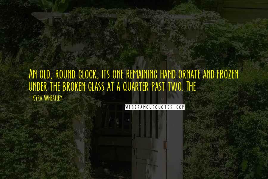 Kyra Wheatley Quotes: An old, round clock, its one remaining hand ornate and frozen under the broken glass at a quarter past two. The