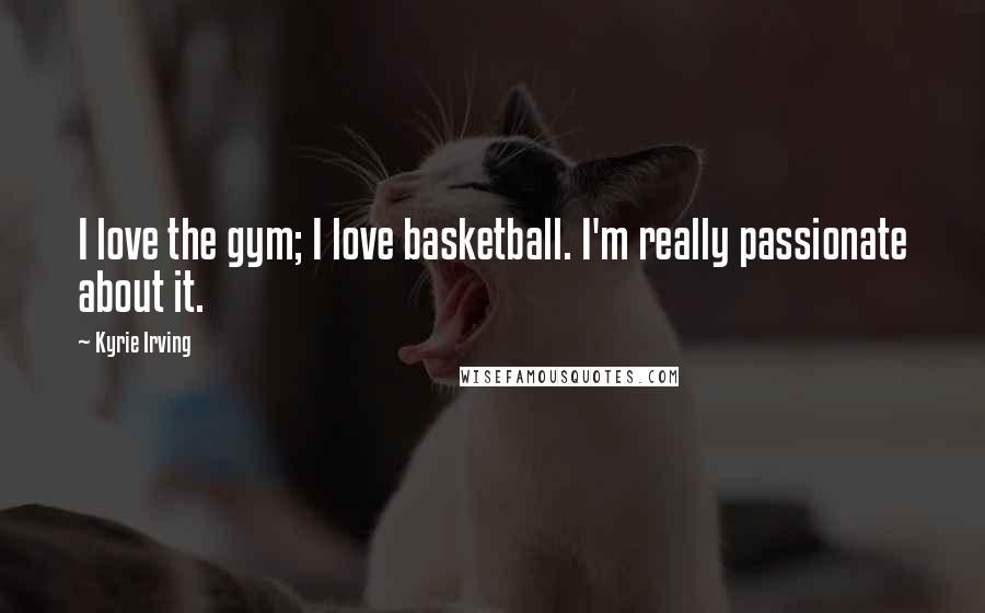 Kyrie Irving Quotes: I love the gym; I love basketball. I'm really passionate about it.