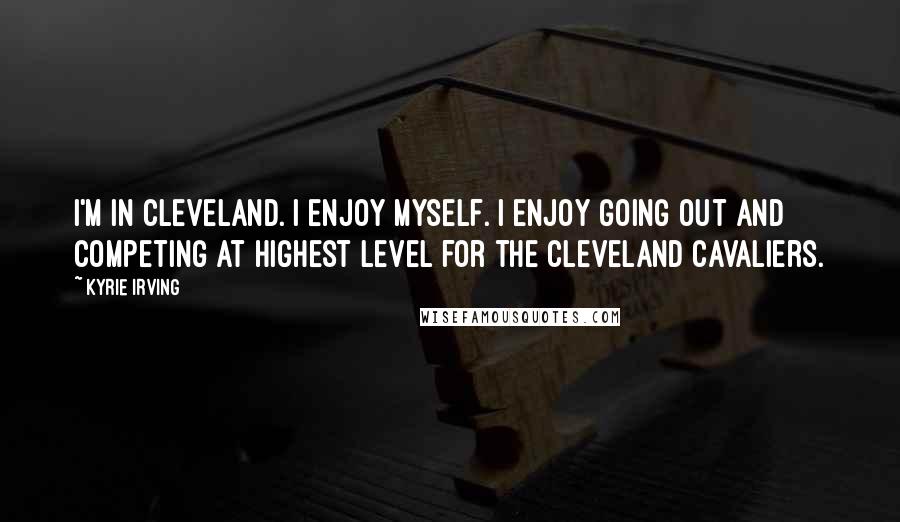 Kyrie Irving Quotes: I'm in Cleveland. I enjoy myself. I enjoy going out and competing at highest level for the Cleveland Cavaliers.