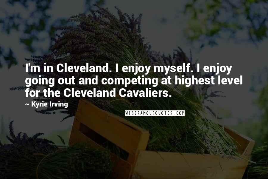 Kyrie Irving Quotes: I'm in Cleveland. I enjoy myself. I enjoy going out and competing at highest level for the Cleveland Cavaliers.