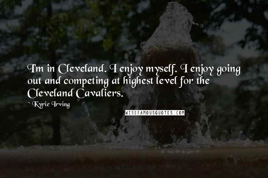 Kyrie Irving Quotes: I'm in Cleveland. I enjoy myself. I enjoy going out and competing at highest level for the Cleveland Cavaliers.