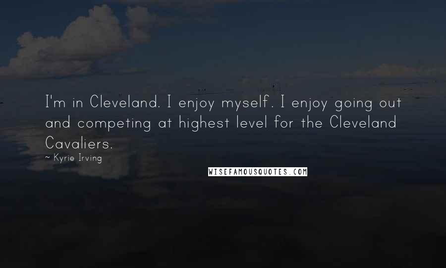 Kyrie Irving Quotes: I'm in Cleveland. I enjoy myself. I enjoy going out and competing at highest level for the Cleveland Cavaliers.