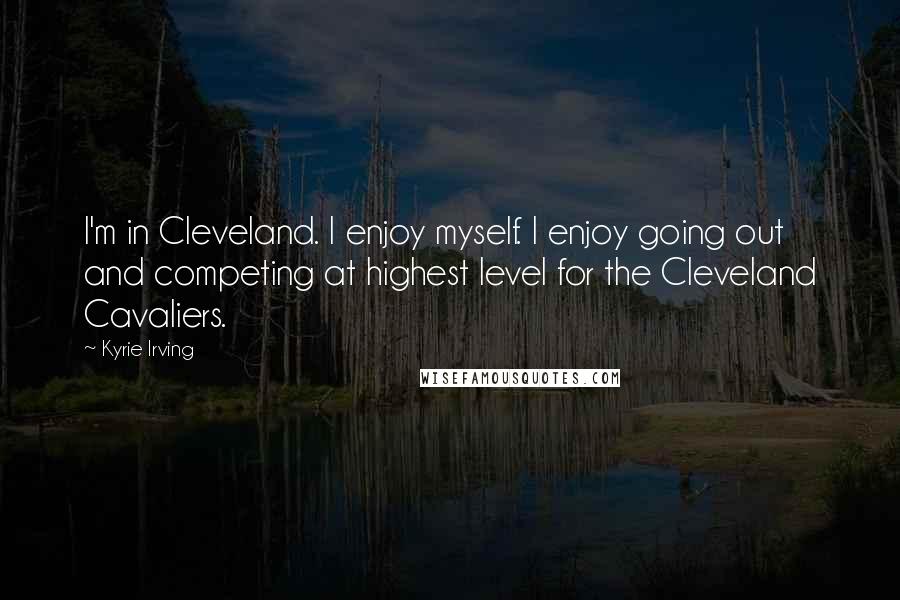 Kyrie Irving Quotes: I'm in Cleveland. I enjoy myself. I enjoy going out and competing at highest level for the Cleveland Cavaliers.