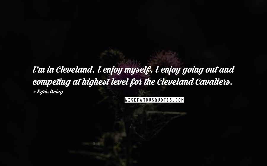 Kyrie Irving Quotes: I'm in Cleveland. I enjoy myself. I enjoy going out and competing at highest level for the Cleveland Cavaliers.