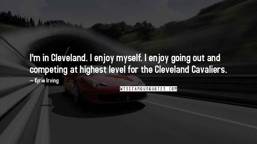 Kyrie Irving Quotes: I'm in Cleveland. I enjoy myself. I enjoy going out and competing at highest level for the Cleveland Cavaliers.