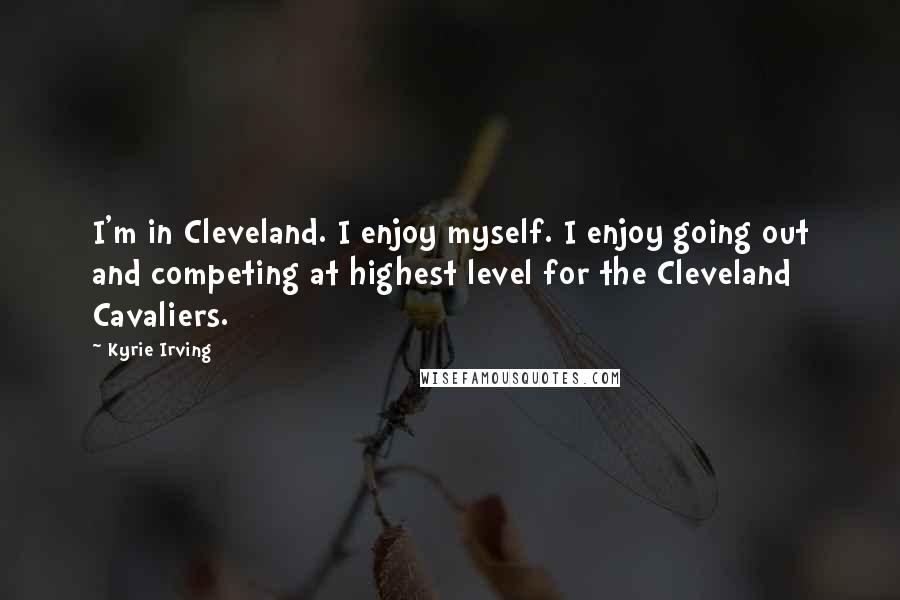 Kyrie Irving Quotes: I'm in Cleveland. I enjoy myself. I enjoy going out and competing at highest level for the Cleveland Cavaliers.