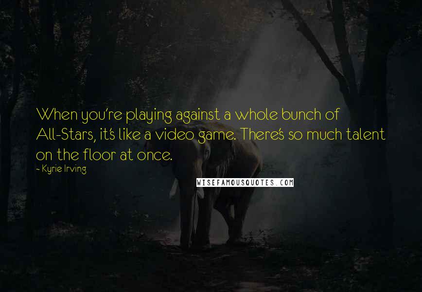 Kyrie Irving Quotes: When you're playing against a whole bunch of All-Stars, it's like a video game. There's so much talent on the floor at once.