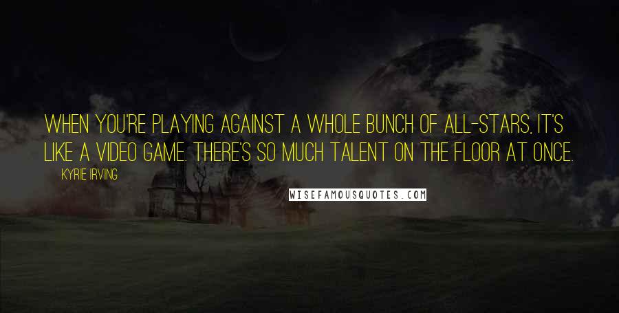 Kyrie Irving Quotes: When you're playing against a whole bunch of All-Stars, it's like a video game. There's so much talent on the floor at once.