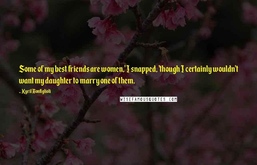 Kyril Bonfiglioli Quotes: Some of my best friends are women,' I snapped, 'though I certainly wouldn't want my daughter to marry one of them.