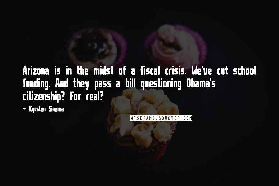 Kyrsten Sinema Quotes: Arizona is in the midst of a fiscal crisis. We've cut school funding. And they pass a bill questioning Obama's citizenship? For real?