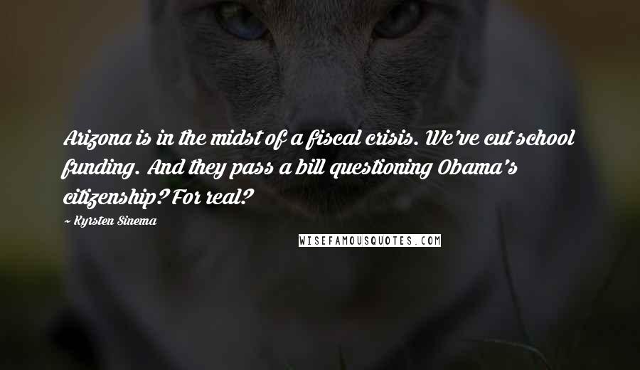 Kyrsten Sinema Quotes: Arizona is in the midst of a fiscal crisis. We've cut school funding. And they pass a bill questioning Obama's citizenship? For real?