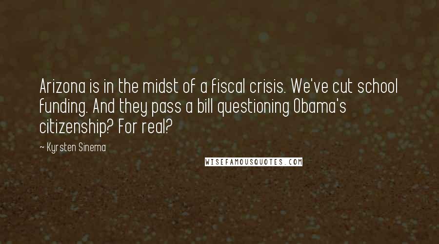 Kyrsten Sinema Quotes: Arizona is in the midst of a fiscal crisis. We've cut school funding. And they pass a bill questioning Obama's citizenship? For real?