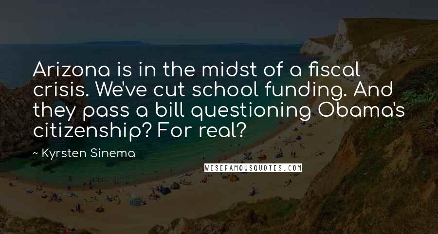 Kyrsten Sinema Quotes: Arizona is in the midst of a fiscal crisis. We've cut school funding. And they pass a bill questioning Obama's citizenship? For real?