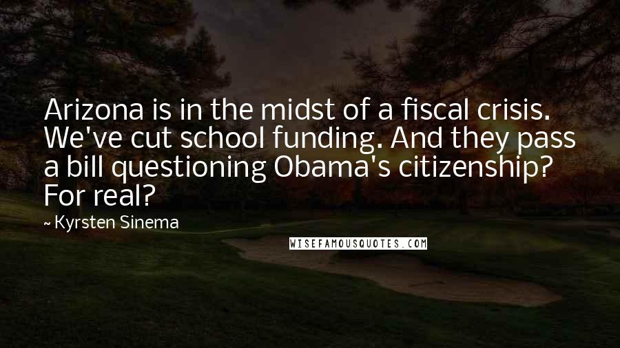 Kyrsten Sinema Quotes: Arizona is in the midst of a fiscal crisis. We've cut school funding. And they pass a bill questioning Obama's citizenship? For real?