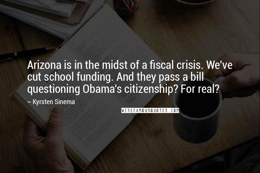 Kyrsten Sinema Quotes: Arizona is in the midst of a fiscal crisis. We've cut school funding. And they pass a bill questioning Obama's citizenship? For real?