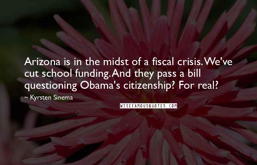 Kyrsten Sinema Quotes: Arizona is in the midst of a fiscal crisis. We've cut school funding. And they pass a bill questioning Obama's citizenship? For real?