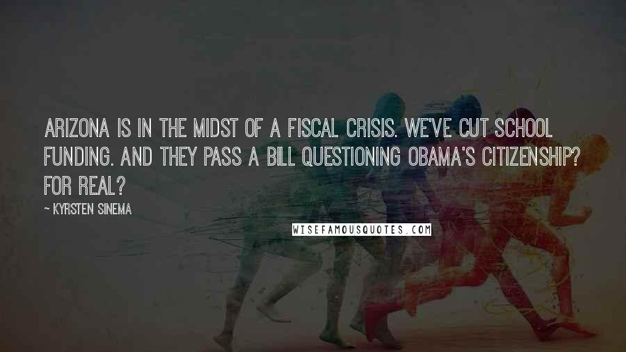 Kyrsten Sinema Quotes: Arizona is in the midst of a fiscal crisis. We've cut school funding. And they pass a bill questioning Obama's citizenship? For real?