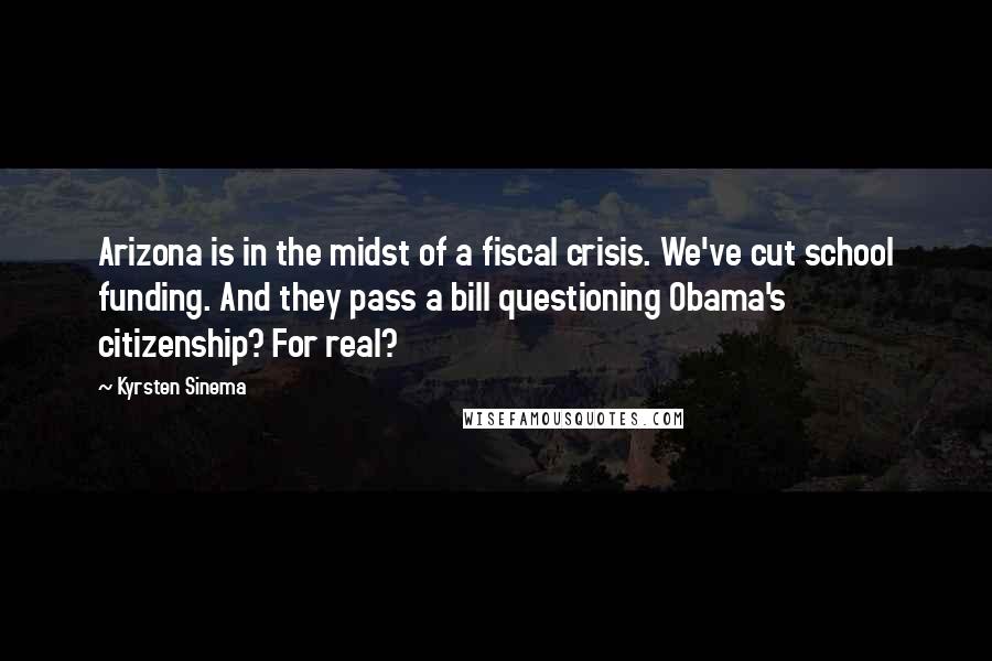 Kyrsten Sinema Quotes: Arizona is in the midst of a fiscal crisis. We've cut school funding. And they pass a bill questioning Obama's citizenship? For real?