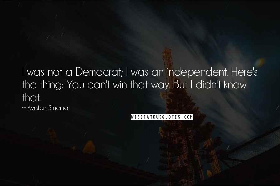 Kyrsten Sinema Quotes: I was not a Democrat; I was an independent. Here's the thing: You can't win that way. But I didn't know that.