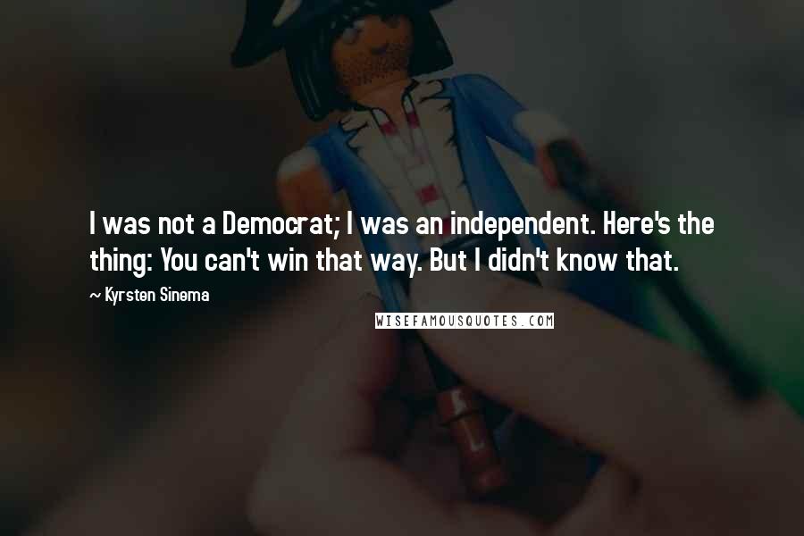 Kyrsten Sinema Quotes: I was not a Democrat; I was an independent. Here's the thing: You can't win that way. But I didn't know that.