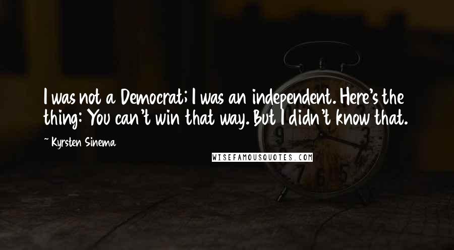 Kyrsten Sinema Quotes: I was not a Democrat; I was an independent. Here's the thing: You can't win that way. But I didn't know that.