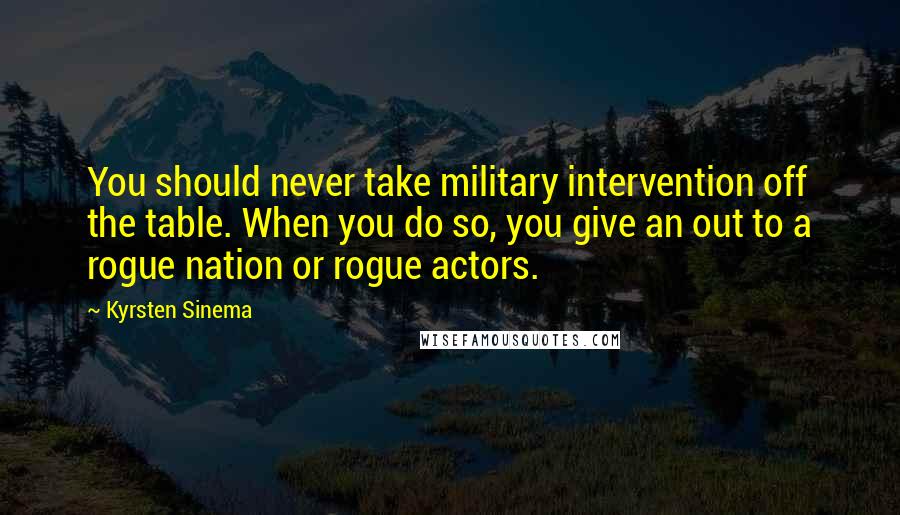 Kyrsten Sinema Quotes: You should never take military intervention off the table. When you do so, you give an out to a rogue nation or rogue actors.