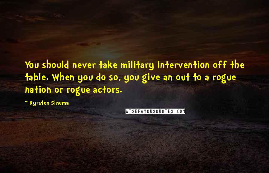 Kyrsten Sinema Quotes: You should never take military intervention off the table. When you do so, you give an out to a rogue nation or rogue actors.