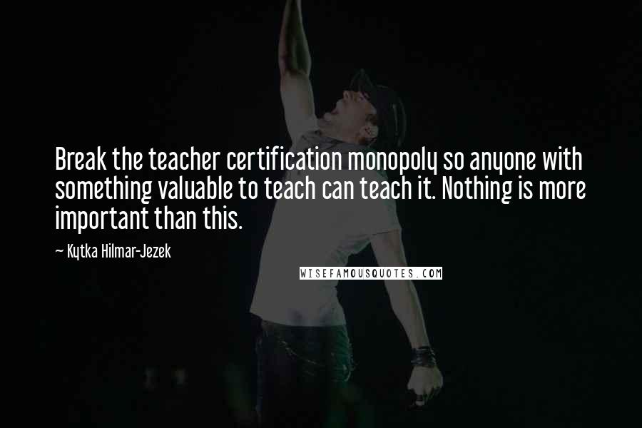 Kytka Hilmar-Jezek Quotes: Break the teacher certification monopoly so anyone with something valuable to teach can teach it. Nothing is more important than this.