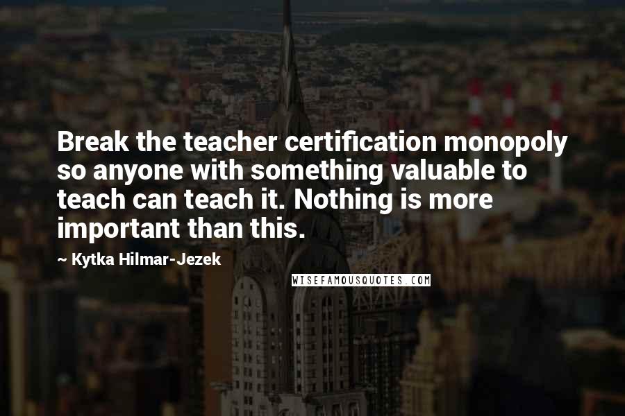 Kytka Hilmar-Jezek Quotes: Break the teacher certification monopoly so anyone with something valuable to teach can teach it. Nothing is more important than this.