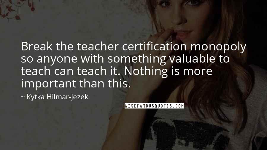 Kytka Hilmar-Jezek Quotes: Break the teacher certification monopoly so anyone with something valuable to teach can teach it. Nothing is more important than this.