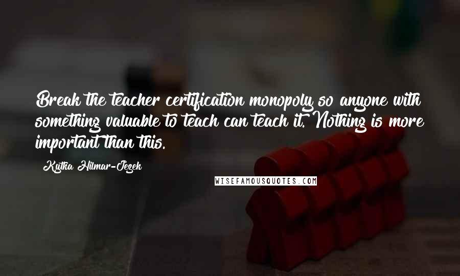 Kytka Hilmar-Jezek Quotes: Break the teacher certification monopoly so anyone with something valuable to teach can teach it. Nothing is more important than this.